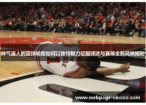 帅气逼人的篮球明星如何以独特魅力征服球迷与赛场全新风貌揭秘