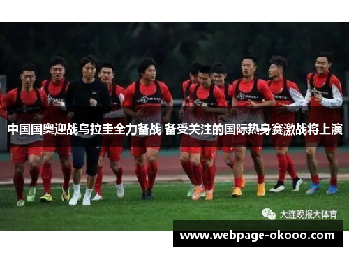 中国国奥迎战乌拉圭全力备战 备受关注的国际热身赛激战将上演